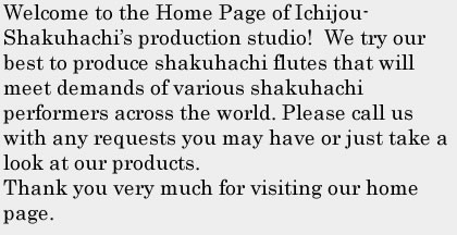 Welcome to the Home Page of Ichijou-Shakuhachi&rsquo;s production studio!  We try our best to produce shakuhachi flutes that will meet demands of various shakuhachi performers across the world. Please call us with any requests you may have or just take a look at our products.Thank you very much for visiting our home page.