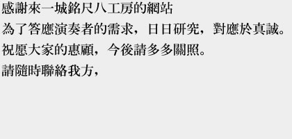 感謝來一城銘尺八工房的網站
            為了答應演奏者的需求，日日研究，對應於真誠。
            祝愿大家的惠顧，今後請多多關照。
            請隨時聯絡我方，
            
